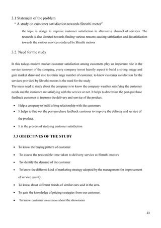 23
3.1 Statement of the problem
“ A study on customer satisfaction towards Shruthi motor”
the topic is design to improve customer satisfaction to alternative channel of services. The
research is also directed towards finding various reasons causing satisfaction and dissatisfaction
towards the various services rendered by Shruthi motors
3.2. Need for the study
In this todays modern market customer satisfaction among customers play an important role in the
service turnover of the company, every company invest heavily aspect to build a strong image and
gain market share and also to retain large number of customer, to know customer satisfaction for the
services provided by Shruthi motors is the need for the study
The main need to study about the company is to know the company weather satisfying the customer
needs and the customer are satisfying with the service or not. It helps to determine the post-purchase
feedback customer to improve the delivery and service of the product.
 Help a company to build a long relationship with the customers
 It helps to find out the post-purchase feedback customer to improve the delivery and service of
the product.
 It is the process of studying customer satisfaction
3.3 OBJECTIVES OF THE STUDY
 To know the buying pattern of customer
 To assess the reasonable time taken to delivery service at Shruthi motors
 To identify the demand of the customer
 To know the different kind of marketing strategy adopted by the management for improvement
of service quality.
 To know about different brands of similar cars sold in the area.
 To gain the knowledge of pricing strategies from our customer.
 To know customer awareness about the showroom
 