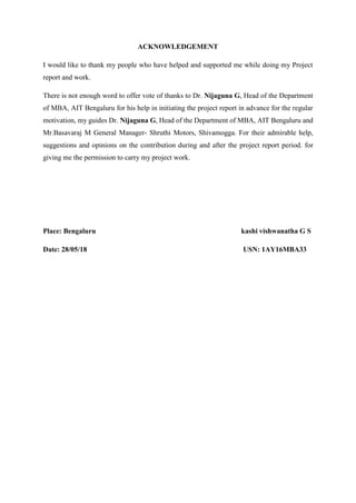 ACKNOWLEDGEMENT
I would like to thank my people who have helped and supported me while doing my Project
report and work.
There is not enough word to offer vote of thanks to Dr. Nijaguna G, Head of the Department
of MBA, AIT Bengaluru for his help in initiating the project report in advance for the regular
motivation, my guides Dr. Nijaguna G, Head of the Department of MBA, AIT Bengaluru and
Mr.Basavaraj M General Manager- Shruthi Motors, Shivamogga. For their admirable help,
suggestions and opinions on the contribution during and after the project report period. for
giving me the permission to carry my project work.
Place: Bengaluru kashi vishwanatha G S
Date: 28/05/18 USN: 1AY16MBA33
 