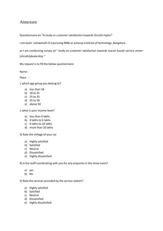 Annexure
Questionnaire on “A study on customer satisfaction towards Shruthi mptor”
I am kashi vishwanath G S pursuing MBA at acharya institute of technology ,Bangalore .
as I am conducting survey on’ ’study on customer satisfaction towards maruti Suzuki service center
(shruthi)dealership ‘’
My request is to fill the below questionnaire
Name :
Place :
1.which age group you belong to?
a) less than 18
b) 18 to 25
c) 25 to 35
d) 35 to 50
e) above 50
2.what is your income level?
a) less than 4 lakhs
b) 4 lakhs to 6 lakhs
c) 6 lakhs to 10 lakhs
d) more than 10 lakhs
3) Rate the millage of your car
a) Highly satisfied
b) Satisfied
c) Neutral
d) Dissatisfied
e) Highly dissatisfied
4) Is the staff coordinating with you for any enquiries in the show room?
a) yes
b) No
5) Rate the services provided by the service station?
a) Highly satisfied
b) Satisfied
c) Neutral
d) Dissatisfied
e) Highly dissatisfied
 