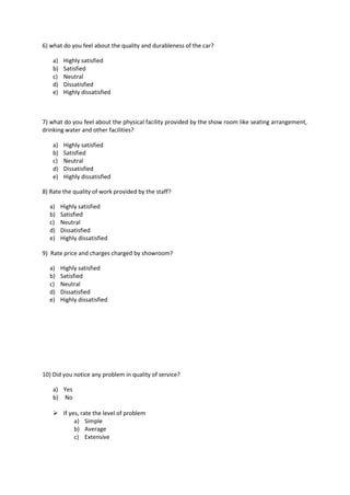 6) what do you feel about the quality and durableness of the car?
a) Highly satisfied
b) Satisfied
c) Neutral
d) Dissatisfied
e) Highly dissatisfied
7) what do you feel about the physical facility provided by the show room like seating arrangement,
drinking water and other facilities?
a) Highly satisfied
b) Satisfied
c) Neutral
d) Dissatisfied
e) Highly dissatisfied
8) Rate the quality of work provided by the staff?
a) Highly satisfied
b) Satisfied
c) Neutral
d) Dissatisfied
e) Highly dissatisfied
9) Rate price and charges charged by showroom?
a) Highly satisfied
b) Satisfied
c) Neutral
d) Dissatisfied
e) Highly dissatisfied
10) Did you notice any problem in quality of service?
a) Yes
b) No
 If yes, rate the level of problem
a) Simple
b) Average
c) Extensive
 
