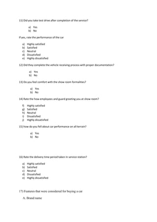 11) Did you take test drive after completion of the service?
a) Yes
b) No
If yes, rate the performance of the car
a) Highly satisfied
b) Satisfied
c) Neutral
d) Dissatisfied
e) Highly dissatisfied
12) Did they complete the vehicle receiving process with proper documentation?
a) Yes
b) No
13) Do you feel comfort with the show room formalities?
a) Yes
b) No
14) Rate the how employees and guard greeting you at show room?
f) Highly satisfied
g) Satisfied
h) Neutral
i) Dissatisfied
j) Highly dissatisfied
15) how do you fell about car performance on all terrain?
a) Yes
b) No
16) Rate the delivery time period taken In service station?
a) Highly satisfied
b) Satisfied
c) Neutral
d) Dissatisfied
e) Highly dissatisfied
17) Features that were considered for buying a car
A. Brand name
 