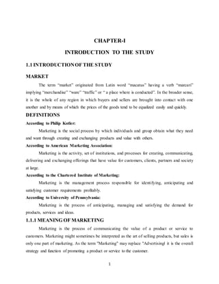 1
CHAPTER-I
INTRODUCTION TO THE STUDY
1.1 INTRODUCTIONOF THE STUDY
MARKET
The term “market” originated from Latin word “macatus” having a verb “marcari”
implying “merchandise” “ware” “traffic” or “ a place where is conducted”. In the broader sense,
it is the whole of any region in which buyers and sellers are brought into contact with one
another and by means of which the prices of the goods tend to be equalized easily and quickly.
DEFINITIONS
According to Philip Kotler:
Marketing is the social process by which individuals and group obtain what they need
and want through creating and exchanging products and value with others.
According to American Marketing Association:
Marketing is the activity, set of institutions, and processes for creating, communicating,
delivering and exchanging offerings that have value for customers, clients, partners and society
at large.
According to the Chartered Institute of Marketing:
Marketing is the management process responsible for identifying, anticipating and
satisfying customer requirements profitably.
According to University of Pennsylvania:
Marketing is the process of anticipating, managing and satisfying the demand for
products, services and ideas.
1.1.1 MEANING OF MARKETING
Marketing is the process of communicating the value of a product or service to
customers. Marketing might sometimes be interpreted as the art of selling products, but sales is
only one part of marketing. As the term "Marketing" may replace "Advertising‖ it is the overall
strategy and function of promoting a product or service to the customer.
 