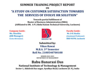 SUMMER TRAINING PROJECT REPORT
ON
“A STUDY ON CUSTOMER SATISFACTION TOWARDS
THE SERVICES OF EVOLVE HR SOLUTION”
Towards partial fulfillment of
Master of Business Administration (MBA)
(Affiliated to DR. A P J Abdul Kalam Technical University, Lucknow)
Company Guide: Faculty Guide:
Ms. Nivedita Mr. D K Shukla
(HR Manager) (Assistant Professor)
Evolve HR Solution BBD NITM, Lucknow
Submitted by:
Vikas Rawat
M.B.A. 3rd Semester
Roll No. 2100540700108
SESSION 2022-2023
DEPARTMENT OF MANAGEMENT
Babu Banarasi Das
National Institute of Technology & Management
Sector 1, Akhilesh Das nagar, Ayodhya Road, Lucknow (U. P.), India
 
