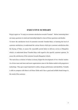 1
EXECUTIVE SUMMARY
Project report on “A study on customer satisfaction towards Yamaha”. Before internship there
are many questions in mind and internship helped to clear all those questions and doubts.
To know the satisfaction level of customers towards Yamaha bikes, to learning the level of
customer satisfaction, to understand the various factors which give customer satisfaction after
the buying of bikes, to assess the reasonable period taken to delivery service at Bangalore
wheels. to understand about Yamaha bikes with regard to the specific customer opinion, To
assess the satisfaction of the customer towards Bangalore wheels.
The marvelous evolution of Indian economy helped the development of two wheeler market.
As of now more and more and more organizations came to the Indian market with progressive
technology. They gave equal important to safety, design, performance and durability. Yamaha
is able to compete with them in all these fields and it has a good and reliable brand image in
the mind of the customer.
 