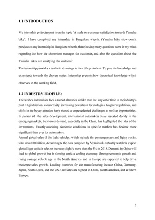 3
1.1 INTRODUCTION
My internship project report is on the topic ‘A study on customer satisfaction towards Yamaha
bike’. I have completed my internship in Bangalore wheels. (Yamaha bike showroom).
previous to my internship in Bangalore wheels, there having many questions were in my mind
regarding the how the showroom manages the customer, and also the questions about the
Yamaha bikes are satisfying the customer.
The internship provides a realistic advantage to the college student. To gain the knowledge and
experience towards the chosen matter. Internship presents how theoretical knowledge which
observes on the working field.
1.2 INDUSTRY PROFILE:
The world's automakers face a rate of alteration unlike that the any other time in the industry's
past. Digitalization, connectivity, increasing powertrain technologies, tougher regulations, and
shifts in the buyer attitudes have shaped a unprecedented challenges as well as opportunities.
In pursuit of the sales development, international automakers have invested deeply in the
emerging markets, but slower demand, especially in the China, has highlighted the risks of the
investments. Exactly assessing economic conditions in specific markets has become more
significant than ever for automakers.
Annual global sales of the light vehicles, which include the passenger cars and lights trucks,
total about 80million, According to the data compiled by Scotiabank. Industry watchers expect
global light vehicle sales to increase slightly more than the 3% in 2018. Demand in China will
lead to global growth but is slowing amid a cooling economy. Strong economic growth and
rising average vehicle age in the North America and in Europe are expected to help drive
moderate sales growth. Leading countries for car manufacturing include China, Germany,
Japan, South Korea, and the US. Unit sales are highest in China, North America, and Western
Europe.
 