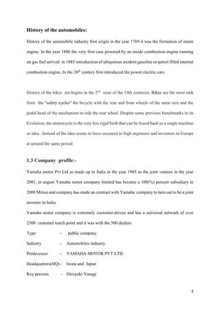 4
History of the automobiles:
History of the automobile industry first origin in the year 1769 it was the formation of steam
engine. In the year 1806 the very first case powered by an inside combustion engine running
on gas fuel arrived in 1885 introduction of ubiquitous modern gasoline or petrol filled internal
combustion engine, In the 20th
century first introduced the power electric cars.
History of the bikes era begins in the 2nd
semi of the 19th centuries. Bikes are the most sink
from the "safety cycles" the bicycle with the rear and front wheels of the same size and the
pedal head of the mechanism to ride the rear wheel. Despite some previous benchmarks in its
Evolution, the motorcycle is the very less rigid birth that can be found back to a single machine
or idea.. Instead of the idea seems to have occurred to high engineers and inventors in Europe
at around the same period.
1.3 Company profile:-
Yamaha motor Pvt Ltd as made up in India in the year 1985 as the joint venture in the year
2001, in august Yamaha motor company limited has became a 100(%) percent subsidiary in
2008 Mitsui and company has made an contract with Yamaha company to turn out to be a joint
investor in India.
Yamaha motor company is extremely customer-driven and has a universal network of over
2300 customer touch point and it was with the 500 dealers.
Type - public company.
Industry - Automobiles industry.
Predecessor - YAMAHA MOTOR PVT LTD.
Headquarters(HQ) - Iwata and Japan
Key persons - Hiroyuki Yanagi
 