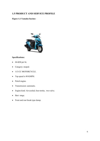 6
1.5 PRODUCT AND SERVICE PROFILE
Figure 1.1 Yamaha fascino:
Specifications:
• 66-KM per ltr.
• Category: moped.
• 113 CC MOTORCYCLE.
• Top speed is 80 KMPH.
• Petrol engine.
• Transmission: automatic.
• Engine kind: Air-cooled, four-stroke, two-valve.
• Best range.
• Front and rear break type dump.
 