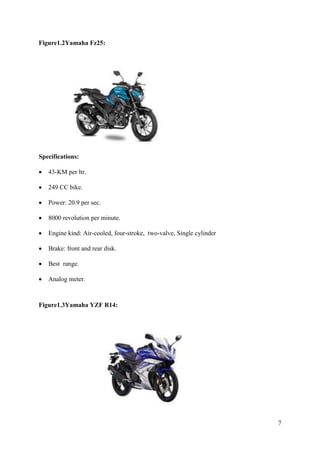 7
Figure1.2Yamaha Fz25:
Specifications:
• 43-KM per ltr.
• 249 CC bike.
• Power: 20.9 per sec.
• 8000 revolution per minute.
• Engine kind: Air-cooled, four-stroke, two-valve, Single cylinder
• Brake: front and rear disk.
• Best range.
• Analog meter.
Figure1.3Yamaha YZF R14:
 