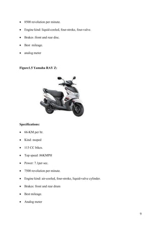 9
• 8500 revolution per minute.
• Engine kind: liquid-cooled, four-stroke, four-valve.
• Brakes :front and rear disc.
• Best mileage.
• analog meter
Figure1.5 Yamaha RAY Z:
Specifications:
• 66-KM per ltr.
• Kind: moped
• 113 CC bikes.
• Top speed :86KMPH
• Power: 7.1per sec.
• 7500 revolution per minute.
• Engine kind: air-cooled, four-stroke, liquid-valve cylinder.
• Brakes: front and rear drum
• Best mileage.
• Analog meter
 
