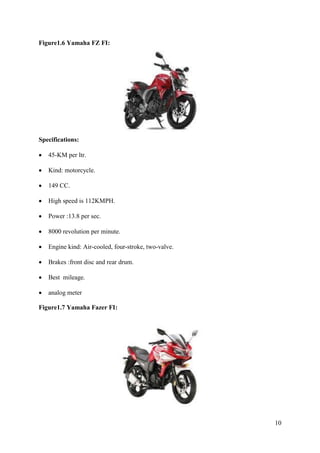10
Figure1.6 Yamaha FZ FI:
Specifications:
• 45-KM per ltr.
• Kind: motorcycle.
• 149 CC.
• High speed is 112KMPH.
• Power :13.8 per sec.
• 8000 revolution per minute.
• Engine kind: Air-cooled, four-stroke, two-valve.
• Brakes :front disc and rear drum.
• Best mileage.
• analog meter
Figure1.7 Yamaha Fazer FI:
 