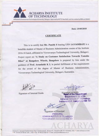 ..
.
ACHARYA INSTITUTE
OF TECHNOLOGY
(AffiliatedtoVisvesvarayaTechnological University, Belagavi, Approved byAICTE, NewDelhi and Accredited byNBA and NAAC)
Date: 25/05/2018
CERTIFICATE
This is to certify that Mr. Punith S bearing USN 1AY16MBA52 is a
bonafide student of Master of Business Administration course of the Institute
2016-18 batch, affiliated to Visvesvaraya Technological University, Belagavi.
Project report on "A Study on Customer Satisfaction Towards Yamaha
Bikes" at Bangalore Wheels, Bangalore is prepared by him under the
guidance of Prof. Arundathi K L in partial fulfillment of the requirements
for the award of the degree of Master of Business Administration,
Visvesvaraya Technological University, Belagavi, Kamataka.
Signature ofInternal Guide Sigp.atqre ofHOD f
M8CI of the Depertmen
rJepartnl'et t f f A
Acharya ln~tituts uf Tocllnology
Sotdevanahi11, S.galore--5&0 10i
~~~,r
k
Signature ofPrincipal
PRiNCIPAL
ACHARYAINSTiTtiTf CF TEvni~OLOGY
Solcf:vanahc;!1J 8, i''" '·l··~~-560 107
Acharya Dr. Sarvepalli Radhakrishnan Road. Soladevanahalli. Acharya PO.. Bangalore 560 107. Karnataka.lndia • www.acharya ac.in/ait/
• Ph:+91-80-225 555 55 Extn.: 2102 • Fax +91-80-237 002 42 • E-mail: principalait@acharya.ac.in
 