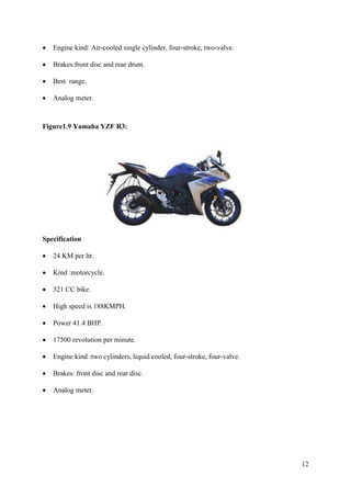 12
• Engine kind: Air-cooled single cylinder, four-stroke, two-valve.
• Brakes:front disc and rear drum.
• Best range.
• Analog meter.
Figure1.9 Yamaha YZF R3:
Specification
• 24 KM per ltr.
• Kind :motorcycle.
• 321 CC bike.
• High speed is 188KMPH.
• Power 41.4 BHP.
• 17500 revolution per minute.
• Engine kind :two cylinders, liquid cooled, four-stroke, four-valve.
• Brakes: front disc and rear disc.
• Analog meter.
 