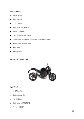 14
Specifications:
• 66KM per ltr.
• Kind :moped.
• 113 CC bikes.
• High speed is 85KMPH
• Power 7.1per sec.
• 7500 revolution per minute.
• Engine kind: air-cooled, four-stroke, two-valve cylinder.
• Brakes:front and rear drum.
• Best range.
• Analog meter
Figure1.12 Yamaha FZI:
Specifications:
• 21 KM per ltr.
• Kind: motorcycle.
• 998 CC bikes.
• High speed is 255KMPH.
• Power 148 BHP.
 