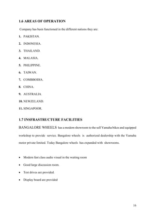 16
1.6 AREAS OF OPERATION
Company has been functioned in the different nations they are:
1. PAKISTAN.
2. INDONESIA.
3. THAILAND.
4. MALASIA.
5. PHILIPPINE.
6. TAIWAN.
7. COMBBODIA.
8. CHINA.
9. AUSTRALIA.
10. NEWZELAND.
11. SINGAPOOR.
1.7 INSFRASTRUCTURE FACILITIES
BANGALORE WHEELS has a modern showroom to the sell Yamaha bikes and equipped
workshop to provide service. Bangalore wheels is authorized dealership with the Yamaha
motor private limited. Today Bangalore wheels has expanded with showrooms.
• Modern fast class audio visual in the waiting room
• Good large discussion room.
• Test drives are provided.
• Display board are provided
 