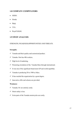 17
1.8 COMPANY COMPITATORS
• HERO.
• Honda.
• Bajaj.
• TVS .
• Royal Enfield.
1.9 SWOT ANALYSIS
STRENGTH, WEAKNESS,OPPORTUNITIES AND THREATS.
Strengths:
✓ Yamaha and their quality and customized product.
✓ Yamaha firm has 40k workers.
✓ High level of marketing.
✓ Promoting circulation of the Yamaha bikes through international.
✓ It was one of the significant brand moto GP and world superbike.
✓ Yamaha is producing 50 to 1900 cc bikes.
✓ It has reached the organization by a great degree.
✓ Innovative offer and scheme are provided.
Weakness:
✓ Yamaha R1 are entirely costly
✓ Street safety is less.
✓ Extra parts of the Yamaha motorcycles are costly.
 