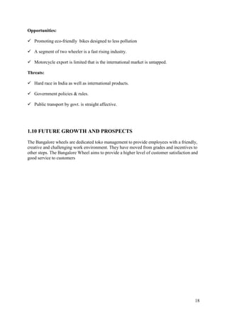 18
Opportunities:
✓ Promoting eco-friendly bikes designed to less pollution
✓ A segment of two wheeler is a fast rising industry.
✓ Motorcycle export is limited that is the international market is untapped.
Threats:
✓ Hard race in India as well as international products.
✓ Government policies & rules.
✓ Public transport by govt. is straight affective.
1.10 FUTURE GROWTH AND PROSPECTS
The Bangalore wheels are dedicated toko management to provide employees with a friendly,
creative and challenging work environment. They have moved from grades and incentives to
other steps. The Bangalore Wheel aims to provide a higher level of customer satisfaction and
good service to customers
 