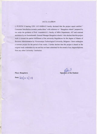 DECLARATIO~
I, PUNITH S bearing USN IAY 16MBA52 hereby declared that the project report entitled "
Consumer Satisfaction towards yamha bikes" with reference to " Bangalore wheels" prepared by
me under the guidance of Prof. Arundathi,K L faculty of MBA Department, AIT and external
assistance by mr.Surendranath .General Manager-Bangalore wheels. I also declare that this project
work is toward the partial fulfillment of the university Regulations for the degree of Master of
Business Administration by Visvesvaraya Technological University, Belgaum. I have undergone
a summer project for the period of ten weeks. I further declare that this project is based on the
original study undertaken by me and has not been submitted for the award of any degree/diploma
from any other University I Institution.
Place: Bengaluru
~
Signaf.He of the Student
Date: ~ ~ l0 S IL ~
 