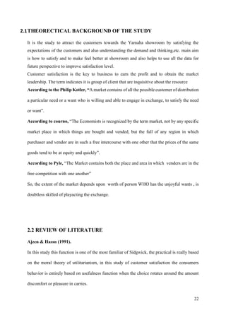 22
2.1THEORECTICAL BACKGROUND OF THE STUDY
It is the study to attract the customers towards the Yamaha showroom by satisfying the
expectations of the customers and also understanding the demand and thinking,etc. main aim
is how to satisfy and to make feel better at showroom and also helps to use all the data for
future perspective to improve satisfaction level.
Customer satisfaction is the key to business to earn the profit and to obtain the market
leadership. The term indicates it is group of client that are inquisitive about the resource
According to the Philip Kotler, “A market contains of all the possible customer of distribution
a particular need or a want who is willing and able to engage in exchange, to satisfy the need
or want”.
According to courno, “The Economists is recognized by the term market, not by any specific
market place in which things are bought and vended, but the full of any region in which
purchaser and vendor are in such a free intercourse with one other that the prices of the same
goods tend to be at equity and quickly”.
According to Pyle, “The Market contains both the place and area in which venders are in the
free competition with one another”
So, the extent of the market depends upon worth of person WHO has the unjoyful wants , is
doubtless skilled of playacting the exchange.
2.2 REVIEW OF LITERATURE
Ajzen & Hassn (1991).
In this study this function is one of the most familiar of Sidgwick, the practical is really based
on the moral theory of utilitarianism, in this study of customer satisfaction the consumers
behavior is entirely based on usefulness function when the choice rotates around the amount
discomfort or pleasure in carries.
 