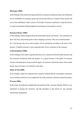 23
Bhatnagar (2000).
In the findings of the author has inspected that the consumers satisfaction many time influenced
by the availability of consumer goods and services,the delivery of quality buyers goods and
service has established a major concern of all trades. Consumer satisfaction is typically known
as a post-consumption finding judgment concerning an exact goods or service.
Bousch & Homer (1988).
In this findings Author designed about the trustworthy buyers satisfaction. True customers are
those who buys same brand goods in their shopping everytime. They never bothered about
the value because they knew about quality will be maintained according to the price of the
product. A faithful customer is more important than 10 new customers to the company.
Csikszentmihalyi (2000).
In this findings of the author inspected that there are a connection between brand structure and
the consumer satisfaction about the product. It is agreed because if the grade of consumer
increase, the brand price increase and the degree of consumer satisfaction reduce then usually
brand value will reduce. It is related to each other.
Dailey & Fmi (2000).
In the findings, author has inspected that evaluation reduced that the consumption experience
was at smallest as better as it was supposed to be in the customer's attitude towards the product.
D’essenc (2001).
In this study, the author has studied about the position of the consumer attitude, Which is very
significant in gaining the customers, and this procedure is also known as the customer
relationship management.
 