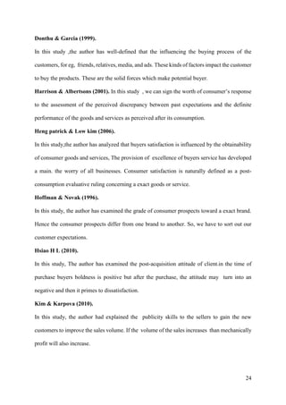 24
Donthu & Garcia (1999).
In this study ,the author has well-defined that the influencing the buying process of the
customers, for eg, friends, relatives, media, and ads. These kinds of factors impact the customer
to buy the products. These are the solid forces which make potential buyer.
Harrison & Albertsons (2001). In this study , we can sign the worth of consumer’s response
to the assessment of the perceived discrepancy between past expectations and the definite
performance of the goods and services as perceived after its consumption.
Heng patrick & Low kim (2006).
In this study,the author has analyzed that buyers satisfaction is influenced by the obtainability
of consumer goods and services, The provision of excellence of buyers service has developed
a main. the worry of all businesses. Consumer satisfaction is naturally defined as a post-
consumption evaluative ruling concerning a exact goods or service.
Hoffman & Novak (1996).
In this study, the author has examined the grade of consumer prospects toward a exact brand.
Hence the consumer prospects differ from one brand to another. So, we have to sort out our
customer expectations.
Hsiao H L (2010).
In this study, The author has examined the post-acquisition attitude of client.in the time of
purchase buyers boldness is positive but after the purchase, the attitude may turn into an
negative and then it primes to dissatisfaction.
Kim & Karpova (2010).
In this study, the author had explained the publicity skills to the sellers to gain the new
customers to improve the sales volume. If the volume of the sales increases than mechanically
profit will also increase.
 