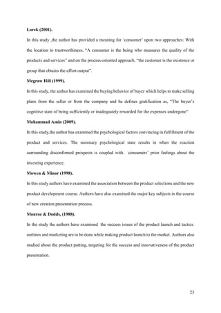25
Lorek (2001).
In this study ,the author has provided a meaning for ‘consumer’ upon two approaches: With
the location to trustworthiness, “A consumer is the being who measures the quality of the
products and services” and on the process-oriented approach, “the customer is the existence or
group that obtains the effort output”.
Mcgraw Hill (1999).
In this study, the author has examined the buying behavior of buyer which helps to make selling
plans from the seller or from the company and he defines gratification as, “The buyer’s
cognitive state of being sufficiently or inadequately rewarded for the expenses undergone”
Mohammad Amin (2009).
In this study,the author has examined the psychological factors convincing in fulfillment of the
product and services. The summary psychological state results in when the reaction
surrounding disconfirmed prospects is coupled with. consumers’ prior feelings about the
investing experience.
Mowen & Minor (1998).
In this study authors have examined the association between the product selections and the new
product development course. Authors have also examined the major key subjects in the course
of new creation presentation process.
Monroe & Dodds, (1988).
In the study the authors have examined the success issues of the product launch and tactics.
outlines and marketing are to be done while making product launch to the market. Authors also
studied about the product putting, targeting for the success and innovativeness of the product
presentation.
 