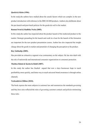 26
Quelch & Klein (1996).
In the study,the authors have studied about the unsafe factors which are complex in the new
product introduction with reference to the IBM AS/400 products. Authors also deliberate about
the pre-launch and post-lunch policies for the goods do well in the market.
Raman Swati & Radhika Neela (2005).
In this study,the author has inspected about the product launch of the medicinal product to the
market. Strategic grounding for the launch and work in a loan for the launch of the formation
are important for the new product presentation course. Author has also inspected the insight
change about the goods in market and potentials of changing the perception to the product.
Roy Subhadip (2005).
Has provided an exhaustive segment wise commentary on the subject. He has also dealt with
the role of nationwide and international consumer organizations in consumer protection.
Thathoo Rahul & Kacheria Rahil (2007).
In this study the author has Studied argued that now a days businesses hope to reach
profitability more quickly, and faster way to reach universal brand awareness is through online
channels.
Torkzadeh & Dillion (2010).
The book exposes the main subjects in customer law and summarizes the standards governing
and they have also reflected the rules of governing customer contacts and policies minimizing
these rules.
 