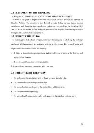 28
3.1 STATEMENT OF THE PROBLEM.
A Study on “CUSTOMER SATISFACTION TOWARDS YAMAHA BIKES”
The topic is designed to improve customer satisfaction towards product and services at
Banglore Wheels. The research is also directed towards finding various factors causing
satisfaction and dissatisfaction towards the various services rendered by BANGALORE
WHEELS OF YAMAHA BIKES. How can company could improve its marketing strategies
to improve the customer satisfaction level.
3.2 NEED FOR THE STUDY.
The main need to study about company is to know the company is satisfying the customer
needs and whether customer are satisfying with the service or not. This research study will
improve the customer service of the company.
• It helps to determine the post-purchase feedback of buyer to improve the delivery and
service of the product.
• It is a process of studying buyer satisfaction.
It helps to figure long-term connection with customer
3.3 OBJECTIVES OF THE STUDY
• To understand the satisfaction level of buyer towards Yamaha bike.
• To know the level of the buyer satisfaction.
• To know about diverse brands of the similar bikes sold in the area.
• To study the marketing strategy.
• To know about Yamaha motorcycles with regards in the specified customer view.
 