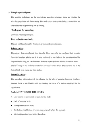 30
➢ Sampling techniques:
The sampling techniques are the convenience sampling technique those are obtained by
selecting population unit for the study. This study refers to the people being examine those are
selected neither by probability nor by finding.
Tools used for sampling:
Graphical percentage analysis.
Data collection method:
The data will be collected by 2 mrthods ,primary and secondary data.
Primary data:
The primary data are collected from Yamaha bikes users who has purchased their vehicles
from the banglore whells and it is also collected by the help of the questionnaires.The
respondents are only just 100 members, interview by the personal method to help the more
effective study on the customer satisfaction towards Yamaha bikes. The questions are in the
form of both open ended and close ended.
Secondary data:
The secondary information will be collected by the help of yamaha showroom brochure,
journals, book in the libraries and by checking the form of a various employee in the
organization.
3.6 LIMITATION OF THE STUDY
• Less number of respondents is taken for the study.
• Lack of response by th
• 2e respondents to the study.
• The fast moving lifestyle of buyers may adversely affect this research.
• It is just determined only in the Bangalore.
 