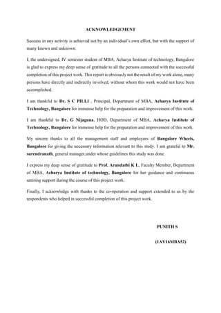 ACKNOWLEDGEMENT
Success in any activity is achieved not by an individual’s own effort, but with the support of
many known and unknown.
I, the undersigned, IV semester student of MBA, Acharya Institute of technology, Bangalore
is glad to express my deep sense of gratitude to all the persons connected with the successful
completion of this project work. This report is obviously not the result of my work alone, many
persons have directly and indirectly involved, without whom this work would not have been
accomplished.
I am thankful to Dr. S C PILLI , Principal, Department of MBA, Acharya Institute of
Technology, Bangalore for immense help for the preparation and improvement of this work.
I am thankful to Dr. G Nijaguna, HOD, Department of MBA, Acharya Institute of
Technology, Bangalore for immense help for the preparation and improvement of this work.
My sincere thanks to all the management staff and employees of Bangalore Wheels,
Bangalore for giving the necessary information relevant to this study. I am grateful to Mr.
surendranath, general manager,under whose guidelines this study was done.
I express my deep sense of gratitude to Prof. Arundathi K L, Faculty Member, Department
of MBA, Acharya Institute of technology, Bangalore for her guidance and continuous
untiring support during the course of this project work.
Finally, I acknowledge with thanks to the co-operation and support extended to us by the
respondents who helped in successful completion of this project work.
PUNITH S
(1AY16MBA52)
 