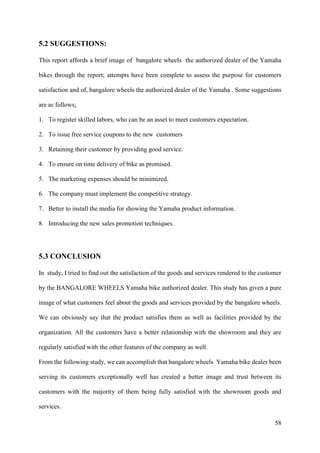 58
5.2 SUGGESTIONS:
This report affords a brief image of bangalore wheels the authorized dealer of the Yamaha
bikes through the report; attempts have been complete to assess the purpose for customers
satisfaction and of, bangalore wheels the authorized dealer of the Yamaha . Some suggestions
are as follows;
1. To register skilled labors, who can be an asset to meet customers expectation.
2. To issue free service coupons to the new customers
3. Retaining their customer by providing good service.
4. To ensure on time delivery of bike as promised.
5. The marketing expenses should be minimized.
6. The company must implement the competitive strategy.
7. Better to install the media for showing the Yamaha product information.
8. Introducing the new sales promotion techniques.
5.3 CONCLUSION
In study, I tried to find out the satisfaction of the goods and services rendered to the customer
by the BANGALORE WHEELS Yamaha bike authorized dealer. This study has given a pure
image of what customers feel about the goods and services provided by the bangalore wheels.
We can obviously say that the product satisfies them as well as facilities provided by the
organization. All the customers have a better relationship with the showroom and they are
regularly satisfied with the other features of the company as well.
From the following study, we can accomplish that bangalore wheels Yamaha bike dealer been
serving its customers exceptionally well has created a better image and trust between its
customers with the majority of them being fully satisfied with the showroom goods and
services.
 