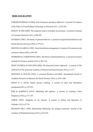 BIBLIOGRAPHY
CSIKSZENTMIHALYI (2000). Price Premiums and Buyer Behavior. A journal of Evidence
of the Effect of Trust Building Technology in Electronic.6(7). p 235-243.
DAILEY & FMI (2000). The temporal context of product involvement. A journal of Journal
of Consumer Research.12(5). p 280-285.
D’ESSENC (2001). The theory of planned behavior. A journal of organizational behavior and
human decision processes.50(2). p 179-211.
DONTHU & GARCIA (1999). Retail distribution management. A journal of E-commerce and
consumer culture.63(9). p 485-487.
HARRISON & ALBERTSONS (2001). The theory of planned behavior. A journal of research
methods for business students.41(5). p 201-210.
HENG PATRICK & LOW KIM (2006). The Reasoned Action Approach. A journal of The
ANNALS of The American Academy of Political and Social Science.34(7). p 11-27.
HOFFMAN & NOVAK (1996). A consumer Routines and habits. International Journal of
Academic Research in Business and Social Sciences.23(2). p 1238-1240.
HSIAO H L (2010). Online grocery retailing. A journal of retail and distribution
management.8(5). p 335-352.
KIM & KARPOVA (2010). Marketing and logistics. A journal of Customer Value
Perspective.43(3). p 137-147.
LOREK (2001). Shopping on the Internet. A journal of Nature and Operation of
Attitudes.13(3). p 27-54.
MCGRAW HILL (1999). Relationship Marketing: the strategy continuum. Journal of the
Academy of Marketing Science.67(5). p 252-254.
 