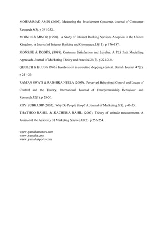 MOHAMMAD AMIN (2009). Measuring the Involvement Construct. Journal of Consumer
Research.8(3). p 341-352.
MOWEN & MINOR (1998). A Study of Internet Banking Services Adoption in the United
Kingdom. A Journal of Internet Banking and Commerce.15(11). p 176-187.
MONROE & DODDS, (1988). Customer Satisfaction and Loyalty: A PLS Path Modelling
Approach. Journal of Marketing Theory and Practice.24(7). p 221-234.
QUELCH & KLEIN (1996). Involvement in a routine shopping context. British Journal.47(2).
p 21 –29.
RAMAN SWATI & RADHIKA NEELA (2005). Perceived Behavioral Control and Locus of
Control and the Theory. International Journal of Entrepreneurship Behaviour and
Research.32(1). p 28-50.
ROY SUBHADIP (2005). Why Do People Shop? A Journal of Marketing.7(8). p 46-55.
THATHOO RAHUL & KACHERIA RAHIL (2007). Theory of attitude measurement. A
Journal of the Academy of Marketing Science.19(2). p 252-254.
www.yamahamotors.com
www.yamaha.com
www.yamahasports.com
 