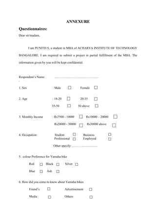ANNEXURE
Questionnaires:
Dear sir/madam,
I am PUNITH S, a student in MBA of ACHARYA INSTITUTE OF TECHNOLOGY
BANGALORE. I am required to submit a project in partial fulfillment of the MBA. The
information given by you will be kept confidential.
Respondent’s Name: ……………………………………
.
1. Sex : Male Female
2. Age : 18-20 20-35
35-50 50 above
3. Monthly Income : Rs7500 - 10000 Rs10000 – 20000
Rs20000 - 30000 Rs30000 above
4. Occupation: Student Business
Professional Employed
Other specify: ……………………
5. colour Preference for Yamaha bike
Red Black Silver
Blue Ash
6. How did you come to know about Yamaha bikes
Friend’s Advertisement
Media Others
 