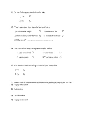 16. Do you find any problem in Yamaha bike
1) Yes
2) No
17. Your expectation from Yamaha Service Centers
1) Reasonable Charges 2) Trust and Care
3) Professional Quality Service 4) Immediate Delivery
5) Other specify ……………………………………
18. How convenient is the timing of the service station
1) Very convenient 2) Convenient
3) Inconvenient 4) Very Inconvenient
19. Was the service advisor ready to listen to your complaints
1) Yes
2) No
20. rate the level of customer satisfaction towards greeting by employees and staff
1) Highly satisfaction
2) Satisfaction
3) Un-satisfaction
4) Highly unsatisfied
 
