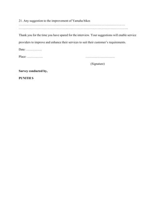 21. Any suggestion to the improvement of Yamaha bikes
…………………………………………………………………………………………
……………………………………………………………………………………………
Thank you for the time you have spared for the interview. Your suggestions will enable service
providers to improve and enhance their services to suit their customer’s requirements.
Date: ……………
Place: …………… ……………………….
(Signature)
Survey conducted by,
PUNITH S
 