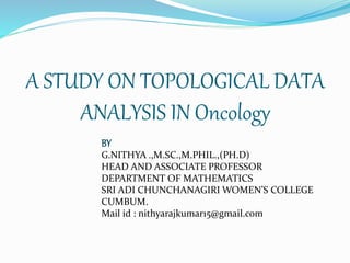 A STUDY ON TOPOLOGICAL DATA
ANALYSIS IN Oncology
BY
G.NITHYA .,M.SC.,M.PHIL.,(PH.D)
HEAD AND ASSOCIATE PROFESSOR
DEPARTMENT OF MATHEMATICS
SRI ADI CHUNCHANAGIRI WOMEN’S COLLEGE
CUMBUM.
Mail id : nithyarajkumar15@gmail.com
 