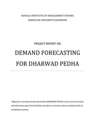 KOUSALI INSTITUTE OF MANAGEMENT STUDIES
KARNATAK UNIVERSITY,DHARWAD

PROJECT REPORT ON

DEMAND FORECASTING
FOR DHARWAD PEDHA

Objective is to forecast the demand for DHARWAD PEDHA in the current scenario
and also know about the likeability among its consumers when compared with its
competitive sweets.

 