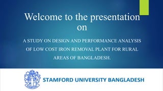 Welcome to the presentation
on
A STUDY ON DESIGN AND PERFORMANCE ANALYSIS
OF LOW COST IRON REMOVAL PLANT FOR RURAL
AREAS OF BANGLADESH.
 