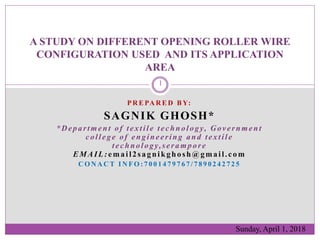 P R E PA R E D B Y:
SAGNIK GHOSH*
*Department of textile technology, Government
college of engineering and textile
technology,serampore
EMAIL:email2sagnikghosh@gmail.com
C O N A C T I N F O : 7 0 0 1 4 7 9 7 6 7 / 7 8 9 0 2 4 2 7 2 5
A STUDY ON DIFFERENT OPENING ROLLER WIRE
CONFIGURATION USED AND ITS APPLICATION
AREA
Sunday, April 1, 2018
1
 