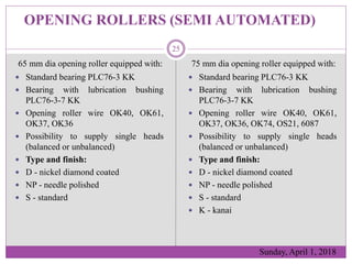 OPENING ROLLERS (SEMI AUTOMATED)
75 mm dia opening roller equipped with:
 Standard bearing PLC76-3 KK
 Bearing with lubr...