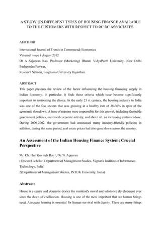 A STUDY ON DIFFERENT TYPES OF HOUSING FINANCE AVAILABLE
   TO THE CUSTOMERS WITH RESPECT TO RC RC ASSOCIATES.


AURTHOR

International Journal of Trends in Commerce& Economics
Volume1 issue 8 August 2012
Dr A Sajeevan Rao, Professor (Marketing) Bharati VidyaPeeth University, New Delhi
Pushpendra Panwar,
Research Scholar, Singhania University Rajasthan.


ABSTRACT
This paper presents the review of the factor influencing the housing financing supply in
Indian Economy. In particular, it finds those criteria which have become significantly
important in motivating the choice. In the early 21 st century, the housing industry in India
was one of the few sectors that was growing at a healthy rate of 28-30% in spite of the
economic slowdown. A host of reasons were responsible for this growth, including favorable
government policies, increased corporate activity, and above all, an increasing customer-base.
During 2000-2002, the government had announced many industry-friendly policies; in
addition, during the same period, real estate prices had also gone down across the country.


An Assessment of the Indian Housing Finance System: Crucial
Perspective

Mr. Ch. Hari Govinda Rao1, Dr. N. Apparao
(Research scholar, Department of Management Studies, Vignan's Institute of Information
Technology, India)
2(Department of Management Studies, JNTUK University, India)


Abstract:
House is a centre and domestic device for mankind's moral and substance development ever
since the dawn of civilisation. Housing is one of the most important that we human beings
need. Adequate housing is essential for human survival with dignity. There are many things
 