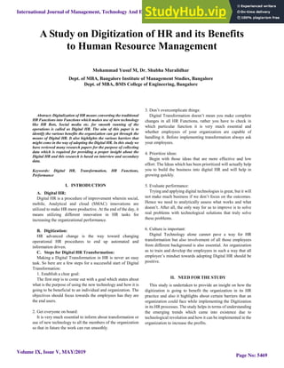 
Abstract: Digitalization of HR means converting the traditional
HR Functions into Functions which makes use of new technology
like HR Bots, Social media etc. for smooth running of the
operations is called as Digital HR. The aim of this paper is to
identify the various benefits the organization can get through the
means of Digital HR. It also highlights the various barriers that
might come in the way of adopting the Digital HR. In this study we
have reviewed many research papers for the purpose of collecting
data which is required for providing a proper insight about the
Digital HR and this research is based on interview and secondary
data.
Keywords: Digital HR, Transformation, HR Functions,
Performance
I. INTRODUCTION
A. Digital HR:
Digital HR is a procedure of improvement wherein social,
mobile, Analytical and cloud (SMAC) innovations are
utilized to make HR more productive. At the end of the day, it
means utilizing different innovation in HR tasks for
increasing the organizational performance.
B. Digitization:
HR advanced change is the way toward changing
operational HR procedures to end up automated and
information driven.
C. Steps for Digital HR Transformation:
Making a Digital Transformation in HR is never an easy
task. So here are a few steps for a successful start of Digital
Transformation:
1. Establish a clear goal:
The first step is to come out with a goal which states about
what is the purpose of using the new technology and how it is
going to be beneficial to an individual and organization. The
objectives should focus towards the employees has they are
the end users.
2. Get everyone on board:
It is very much essential to inform about transformation or
use of new technology to all the members of the organization
so that in future the work can run smoothly.
3. Don’t overcomplicate things:
Digital Transformation doesn’t mean you make complete
changes in all HR Functions, rather you have to check in
which particular function it is very much essential and
whether employees of your organization are capable of
handling it. Before implementing transformation always ask
your employees.
4. Prioritize ideas:
Begin with those ideas that are more effective and low
effort. The Ideas which has been prioritized will actually help
you to build the business into digital HR and will help in
growing quickly.
5. Evaluate performance:
Trying and applying digital technologies is great, but it will
not make much business if we don’t focus on the outcomes.
Hence we need to analytically assess what works and what
doesn’t. After all, the only way for us to improve is to solve
real problems with technological solutions that truly solve
these problems.
6. Culture is important:
Digital Technology alone cannot pave a way for HR
transformation but also involvement of all those employees
from different background is also essential. An organization
as to train and develop the employees in such a way that all
employee’s mindset towards adopting Digital HR should be
positive.
II. NEED FOR THE STUDY
This study is undertaken to provide an insight on how the
digitization is going to benefit the organization in its HR
practice and also it highlights about certain barriers that an
organization could face while implementing the Digitization
in its HR processes. The study helps in terms of understanding
the emerging trends which came into existence due to
technological revolution and how it can be implemented in the
organization to increase the profits.
Mohammad Yusuf M, Dr. Shubha Muralidhar
Dept. of MBA, Bangalore Institute of Management Studies, Bangalore
Dept. of MBA, BMS College of Engineering, Bangalore
A Study on Digitization of HR and its Benefits
to Human Resource Management
International Journal of Management, Technology And Engineering
Volume IX, Issue V, MAY/2019
ISSN NO : 2249-7455
Page No: 5469
 