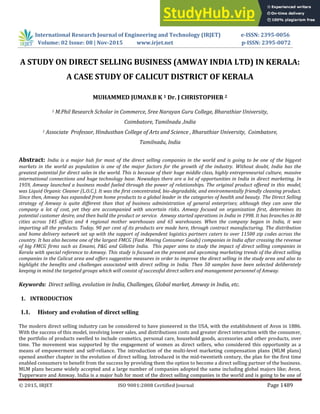 © 2015, IRJET ISO 9001:2008 Certified Journal Page 1489
A STUDY ON DIRECT SELLING BUSINESS (AMWAY INDIA LTD) IN KERALA:
A CASE STUDY OF CALICUT DISTRICT OF KERALA
MUHAMMED JUMAN.B K 1 Dr. J CHRISTOPHER 2
1 M.Phil Research Scholar in Commerce, Sree Narayan Guru College, Bharathiar University,
Coimbatore, Tamilnadu ,India
1 Associate Professor, Hindusthan College of Arts and Science , Bharathiar University, Coimbatore,
Tamilnadu, India
Abstract: India is a major hub for most of the direct selling companies in the world and is going to be one of the biggest
markets in the world as population is one of the major factors for the growth of the industry. Without doubt, India has the
greatest potential for direct sales in the world. This is because of their huge middle class, highly entrepreneurial culture, massive
international connections and huge technology base. Nowadays there are a lot of opportunities in India in direct marketing. In
1959, Amway launched a business model fueled through the power of relationships. The original product offered in this model,
was Liquid Organic Cleaner (L.O.C.). It was the first concentrated, bio-degradable, and environmentally friendly cleaning product.
Since then, Amway has expanded from home products to a global leader in the categories of health and beauty. The Direct Selling
strategy of Amway is quite different than that of business administration of general enterprises; although they can save the
company a lot of cost, yet they are accompanied with uncertain risks. Amway focused on organization first, determines its
potential customer desire, and then build the product or service. Amway started operations in India in 1998. It has branches in 80
cities across 145 offices and 4 regional mother warehouses and 65 warehouses. When the company began in India, it was
importing all the products. Today, 90 per cent of its products are made here, through contract manufacturing. The distribution
and home delivery network set up with the support of independent logistics partners caters to over 11500 zip codes across the
country. It has also become one of the largest FMCG (Fast Moving Consumer Goods) companies in India after crossing the revenue
of big FMCG firms such as Emami, P&G and Gillette India. This paper aims to study the impact of direct selling companies in
Kerala with special reference to Amway. This study is focused on the present and upcoming marketing trends of the direct selling
companies in the Calicut area and offers suggestive measures in order to improve the direct selling in the study area and also to
highlight the benefits and challenges associated with direct selling in India. Then 50 samples have been selected deliberately
keeping in mind the targeted groups which will consist of successful direct sellers and management personnel of Amway.
Keywords: Direct selling, evolution in India, Challenges, Global market, Amway in India, etc.
1. INTRODUCTION
1.1. History and evolution of direct selling
The modern direct selling industry can be considered to have pioneered in the USA, with the establishment of Avon in 1886.
With the success of this model, involving lower sales, and distributions costs and greater direct interaction with the consumer,
the portfolio of products swelled to include cosmetics, personal care, household goods, accessories and other products, over
time. The movement was supported by the engagement of women as direct sellers, who considered this opportunity as a
means of empowerment and self-reliance. The introduction of the multi-level marketing compensation plans (MLM plans)
opened another chapter in the evolution of direct selling. Introduced in the mid-twentieth century, the plan for the first time
enabled consumers to benefit from the success by providing them the option to become a direct selling partner of the business.
MLM plans became widely accepted and a large number of companies adopted the same including global majors like; Avon,
Tupperware and Amway. India is a major hub for most of the direct selling companies in the world and is going to be one of
International Research Journal of Engineering and Technology (IRJET) e-ISSN: 2395-0056
Volume: 02 Issue: 08 | Nov-2015 www.irjet.net p-ISSN: 2395-0072
 