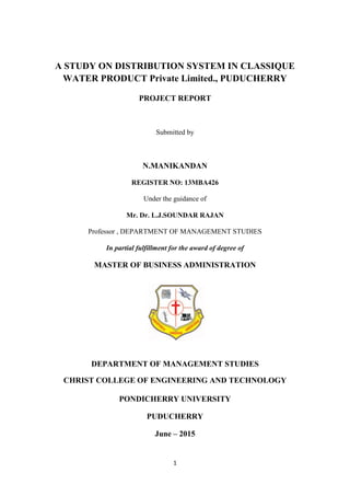 1
A STUDY ON DISTRIBUTION SYSTEM IN CLASSIQUE
WATER PRODUCT Private Limited., PUDUCHERRY
PROJECT REPORT
Submitted by
N.MANIKANDAN
REGISTER NO: 13MBA426
Under the guidance of
Mr. Dr. L.J.SOUNDAR RAJAN
Professor , DEPARTMENT OF MANAGEMENT STUDIES
In partial fulfillment for the award of degree of
MASTER OF BUSINESS ADMINISTRATION
DEPARTMENT OF MANAGEMENT STUDIES
CHRIST COLLEGE OF ENGINEERING AND TECHNOLOGY
PONDICHERRY UNIVERSITY
PUDUCHERRY
June – 2015
 