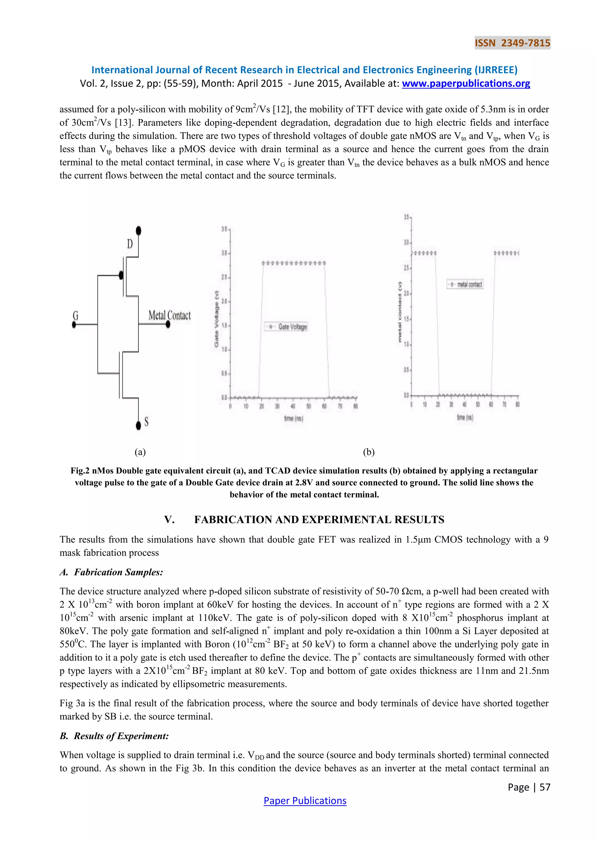 ISSN 2349-7815
International Journal of Recent Research in Electrical and Electronics Engineering (IJRREEE)
Vol. 2, Issue 2, pp: (55-59), Month: April 2015 - June 2015, Available at: www.paperpublications.org
Page | 57
Paper Publications
assumed for a poly-silicon with mobility of 9cm2
/Vs [12], the mobility of TFT device with gate oxide of 5.3nm is in order
of 30cm2
/Vs [13]. Parameters like doping-dependent degradation, degradation due to high electric fields and interface
effects during the simulation. There are two types of threshold voltages of double gate nMOS are Vtn and Vtp, when VG is
less than Vtp behaves like a pMOS device with drain terminal as a source and hence the current goes from the drain
terminal to the metal contact terminal, in case where VG is greater than Vtn the device behaves as a bulk nMOS and hence
the current flows between the metal contact and the source terminals.
(a) (b)
Fig.2 nMos Double gate equivalent circuit (a), and TCAD device simulation results (b) obtained by applying a rectangular
voltage pulse to the gate of a Double Gate device drain at 2.8V and source connected to ground. The solid line shows the
behavior of the metal contact terminal.
V. FABRICATION AND EXPERIMENTAL RESULTS
The results from the simulations have shown that double gate FET was realized in 1.5μm CMOS technology with a 9
mask fabrication process
A. Fabrication Samples:
The device structure analyzed where p-doped silicon substrate of resistivity of 50-70 Ωcm, a p-well had been created with
2 X 1013
cm-2
with boron implant at 60keV for hosting the devices. In account of n+
type regions are formed with a 2 X
1015
cm-2
with arsenic implant at 110keV. The gate is of poly-silicon doped with 8 X1015
cm-2
phosphorus implant at
80keV. The poly gate formation and self-aligned n+
implant and poly re-oxidation a thin 100nm a Si Layer deposited at
5500
C. The layer is implanted with Boron (1012
cm-2
BF2 at 50 keV) to form a channel above the underlying poly gate in
addition to it a poly gate is etch used thereafter to define the device. The p+
contacts are simultaneously formed with other
p type layers with a 2X1015
cm-2
BF2 implant at 80 keV. Top and bottom of gate oxides thickness are 11nm and 21.5nm
respectively as indicated by ellipsometric measurements.
Fig 3a is the final result of the fabrication process, where the source and body terminals of device have shorted together
marked by SB i.e. the source terminal.
B. Results of Experiment:
When voltage is supplied to drain terminal i.e. VDD and the source (source and body terminals shorted) terminal connected
to ground. As shown in the Fig 3b. In this condition the device behaves as an inverter at the metal contact terminal an
 