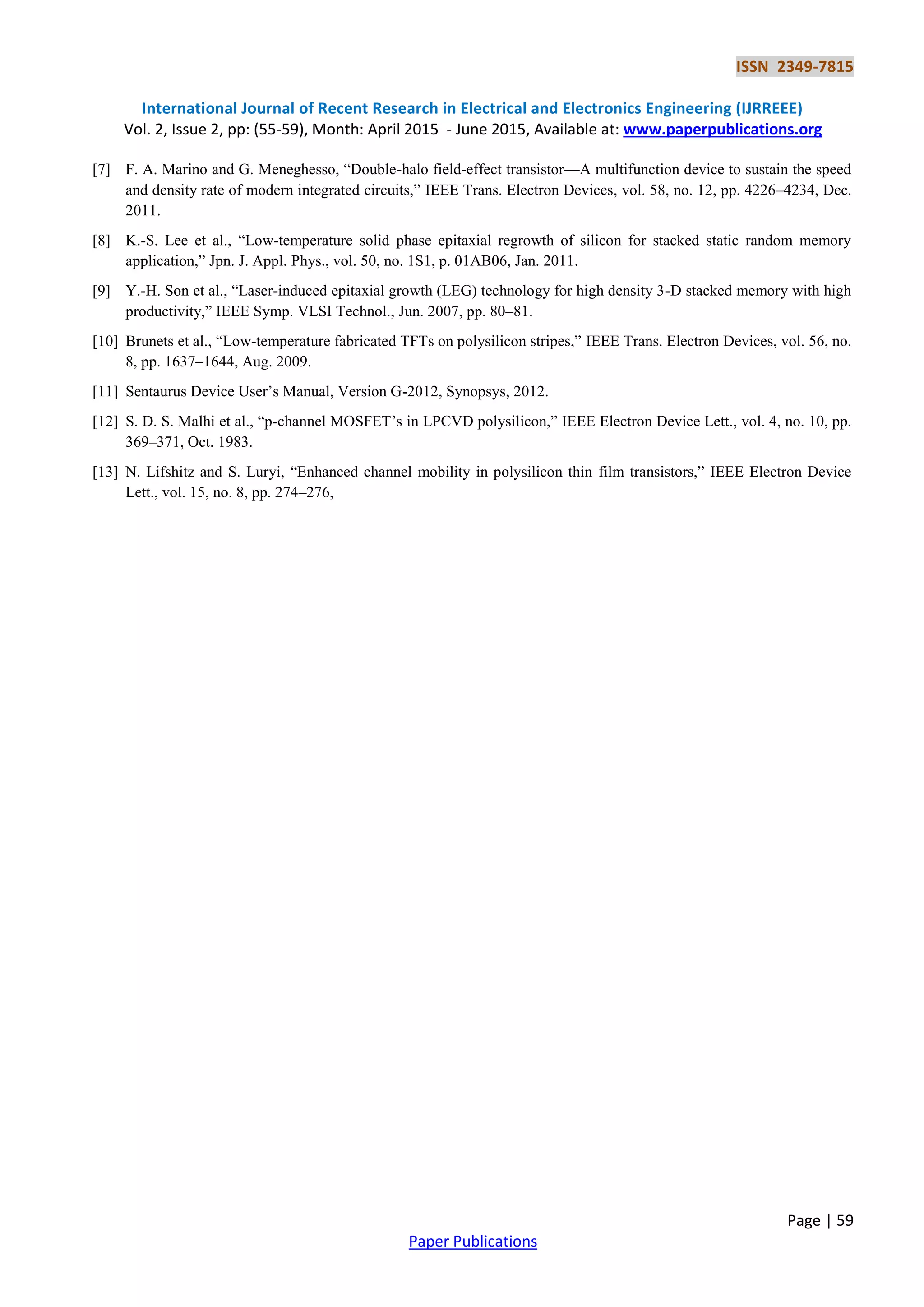 ISSN 2349-7815
International Journal of Recent Research in Electrical and Electronics Engineering (IJRREEE)
Vol. 2, Issue 2, pp: (55-59), Month: April 2015 - June 2015, Available at: www.paperpublications.org
Page | 59
Paper Publications
[7] F. A. Marino and G. Meneghesso, ―Double-halo field-effect transistor—A multifunction device to sustain the speed
and density rate of modern integrated circuits,‖ IEEE Trans. Electron Devices, vol. 58, no. 12, pp. 4226–4234, Dec.
2011.
[8] K.-S. Lee et al., ―Low-temperature solid phase epitaxial regrowth of silicon for stacked static random memory
application,‖ Jpn. J. Appl. Phys., vol. 50, no. 1S1, p. 01AB06, Jan. 2011.
[9] Y.-H. Son et al., ―Laser-induced epitaxial growth (LEG) technology for high density 3-D stacked memory with high
productivity,‖ IEEE Symp. VLSI Technol., Jun. 2007, pp. 80–81.
[10] Brunets et al., ―Low-temperature fabricated TFTs on polysilicon stripes,‖ IEEE Trans. Electron Devices, vol. 56, no.
8, pp. 1637–1644, Aug. 2009.
[11] Sentaurus Device User’s Manual, Version G-2012, Synopsys, 2012.
[12] S. D. S. Malhi et al., ―p-channel MOSFET’s in LPCVD polysilicon,‖ IEEE Electron Device Lett., vol. 4, no. 10, pp.
369–371, Oct. 1983.
[13] N. Lifshitz and S. Luryi, ―Enhanced channel mobility in polysilicon thin film transistors,‖ IEEE Electron Device
Lett., vol. 15, no. 8, pp. 274–276,
 