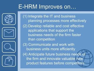 E-HRM Improves on…Integrate the IT and business planning processes more effectivelyDevelop reliable and cost effective applications that support the business needs of the firm faster than competition(3) Communicate and work with business units more efficiently(4) Anticipate future business needs of the firm and innovate valuable new product features before competitors. 