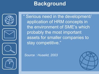 Background“ Serious need in the development/ application of HRM concepts in the environment of SME’s which probably the most important assets for smaller companies to stay competitive.”Source : Huselid, 2003