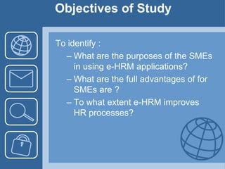 Objectives of StudyTo identify :What are the purposes of the SMEs in using e-HRM applications?What are the full advantages of for SMEs are ?To what extent e-HRM improves HR processes?