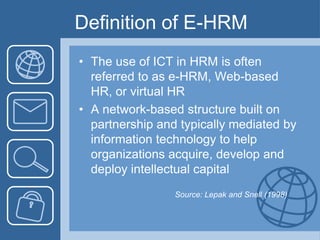 Definition of E-HRMThe use of ICT in HRM is often referred to as e-HRM, Web-based HR, or virtual HRA network-based structure built on partnership and typically mediated by information technology to help organizations acquire, develop and deploy intellectual capital				Source: Lepak and Snell (1998)